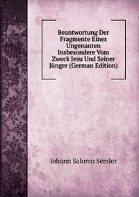 Beantwortung Der Fragmente Eines Ungenanten Insbesondere Vom Zweck Jesu Und Seiner Junger (German Edition)