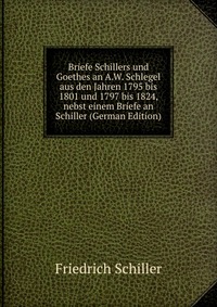 Briefe Schillers und Goethes an A.W. Schlegel aus den Jahren 1795 bis 1801 und 1797 bis 1824, nebst einem Briefe an Schiller (German Edition)