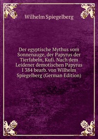 Der egyptische Mythus vom Sonnenauge, der Papyrus der Tierfabeln, Kufi. Nach dem Leidener demotischen Papyrus I 384 bearb. von Wilhelm Spiegelberg (German Edition)