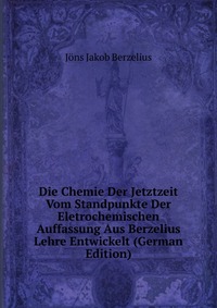 Die Chemie Der Jetztzeit Vom Standpunkte Der Eletrochemischen Auffassung Aus Berzelius Lehre Entwickelt (German Edition)