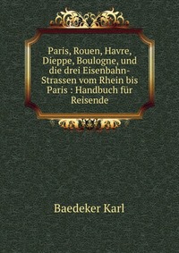 Paris, Rouen, Havre, Dieppe, Boulogne, und die drei Eisenbahn-Strassen vom Rhein bis Paris