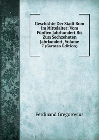 Geschichte Der Stadt Rom Im Mittelalter: Vom Funften Jahrhundert Bis Zum Sechzehnten Jahrhundert, Volume 7 (German Edition)