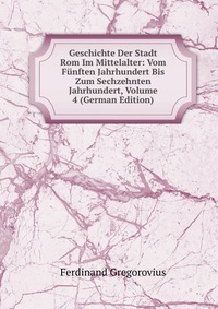 Geschichte Der Stadt Rom Im Mittelalter: Vom Funften Jahrhundert Bis Zum Sechzehnten Jahrhundert, Volume 4 (German Edition)