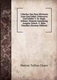 5 Bucher Von Dem Hochsten Gute Und Uebel: Uebersetzt Und Erklart V. Dr. Raph. Kuhner. Neueste Sammlung Ausgew. Griech. U. Rom. Classiker (German Edition)