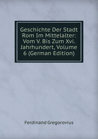 Geschichte Der Stadt Rom Im Mittelalter: Vom V. Bis Zum Xvi. Jahrhundert, Volume 6 (German Edition)