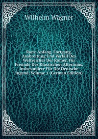 Rom: Anfang, Fortgang, Ausbreitung Und Verfall Des Weltreiches Der Romer. Fur Freunde Des Klassischen Altertums, Insbesondere Fur Die Deutsche Jugend, Volume 1 (German Edition)