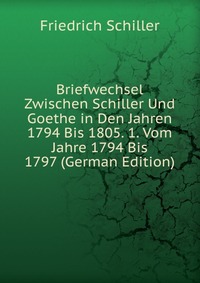 Briefwechsel Zwischen Schiller Und Goethe in Den Jahren 1794 Bis 1805. 1. Vom Jahre 1794 Bis 1797 (German Edition)