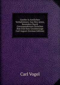 Goethe in Amtlichen Verhaltnissen: Aus Den Acten, Besonders Durch Correspondenzen Zwischen Ihm Und Dem Grossherzoge Carl August (German Edition)