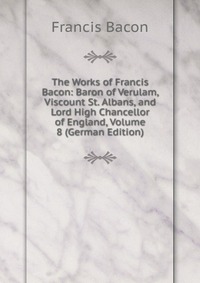 The Works of Francis Bacon: Baron of Verulam, Viscount St. Albans, and Lord High Chancellor of England, Volume 8 (German Edition)