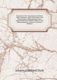 Charaktere Der Vornehmsten Dichter Aller Nationen: Nebst Kritischen Und Historischen Abhandlungen Uber Gegenstande Der Schonen Kunste Und Wissenschaften, Volume 8 (German Edition)