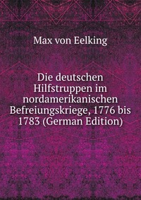 Die deutschen Hilfstruppen im nordamerikanischen Befreiungskriege, 1776 bis 1783 (German Edition)