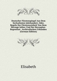 Deutscher Furstenspiegel Aus Dem Sechzehnten Jahrhundert, Oder, Regeln Der Furstenweisheit Von Dem Herzoge Julius: Und Der Herzoginn-Regentinn . Archivalischen Urkunden (German Edition)