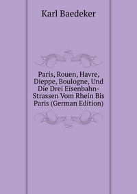 Paris, Rouen, Havre, Dieppe, Boulogne, Und Die Drei Eisenbahn-Strassen Vom Rhein Bis Paris (German Edition)