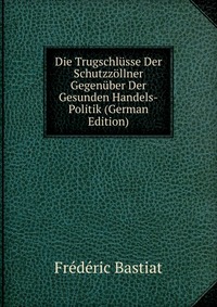 Die Trugschlusse Der Schutzzollner Gegenuber Der Gesunden Handels-Politik (German Edition)