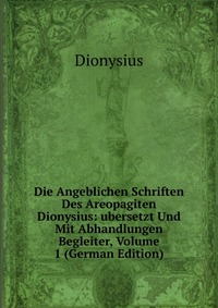 Die Angeblichen Schriften Des Areopagiten Dionysius: ubersetzt Und Mit Abhandlungen Begleiter, Volume 1 (German Edition)