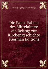 Die Papst-Fabeln des Mittelalters: ein Beitrag zur Kirchengeschichte (German Edition)