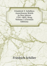 Friedrich V. Schillers Auserlesene Briefe in Den Jahren 1781-1805; Hrsg, Volume 3 (German Edition)