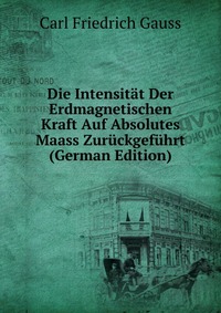 Die Intensitat Der Erdmagnetischen Kraft Auf Absolutes Maass Zuruckgefuhrt (German Edition)