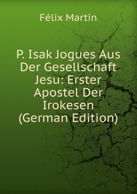 P. Isak Jogues Aus Der Gesellschaft Jesu: Erster Apostel Der Irokesen (German Edition)