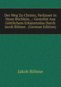 Der Weg Zu Christo, Verfasset in Neun Buchlein. .: Gestellet Aus Gottlichem Erkanntnuss Durch Jacob Bohme . (German Edition)