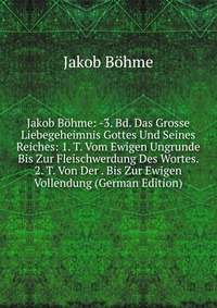 Jakob Bohme: -3. Bd. Das Grosse Liebegeheimnis Gottes Und Seines Reiches: 1. T. Vom Ewigen Ungrunde Bis Zur Fleischwerdung Des Wortes. 2. T. Von Der . Bis Zur Ewigen Vollendung (German Editio