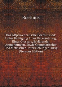 Das Altprovenzalische Boethiuslied: Unter Beifugung Einer Uebersetzung, Eines Glossars, Erklarender Anmerkungen, Sowie Grammatischer Und Metrischer Untersuchungen, Hrsg (German Edition)