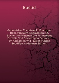 Geometriae, Theoricae Et Practicae; Oder, Von Dem Feldmassen: 14. Bucher Inn Welchen Die Fundament Euclidis, Vnd Derselbigen Gebrauch Im Abmassen Vnd . Gwichtruhten Begriffen. A (German Editi