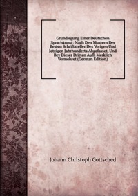 Grundlegung Einer Deutschen Sprachkunst: Nach Den Mustern Der Besten Schriftsteller Des Vorigen Und Jetzigen Jahrhunderts Abgefasset, Und Bey Dieser Dritten Aufl. Merklich Vermehret (German E