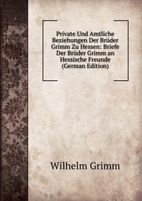 Private Und Amtliche Beziehungen Der Bruder Grimm Zu Hessen: Briefe Der Bruder Grimm an Hessische Freunde (German Edition)