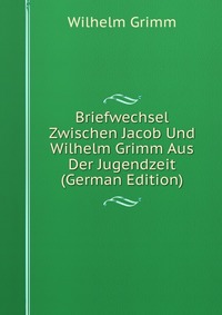 Briefwechsel Zwischen Jacob Und Wilhelm Grimm Aus Der Jugendzeit (German Edition)