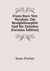 Franz Baco Von Verulam: Die Realphilosophie Und Ihr Zeitalter (German Edition)