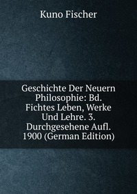 Geschichte Der Neuern Philosophie: Bd. Fichtes Leben, Werke Und Lehre. 3. Durchgesehene Aufl. 1900 (German Edition)