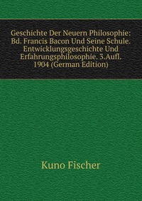 Geschichte Der Neuern Philosophie: Bd. Francis Bacon Und Seine Schule. Entwicklungsgeschichte Und Erfahrungsphilosophie. 3.Aufl. 1904 (German Edition)