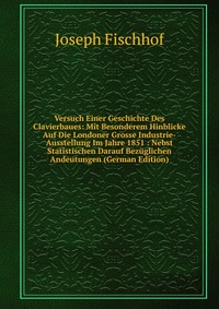 Versuch Einer Geschichte Des Clavierbaues: Mit Besonderem Hinblicke Auf Die Londoner Grosse Industrie-Ausstellung Im Jahre 1851 : Nebst Statistischen Darauf Bezuglichen Andeutungen (German Ed