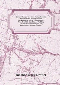 Johann Kaspar Lavaters Nachgelassene Schriften: Bd. Nachgelassene Merkwurdige Briefe Und Aufsatze, Betreffend Die Geschichte Und Lage Des Vaterlandes Wahrend Der Revolution (German Edition)