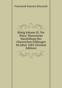 Konig Johann Iii. Vor Wien: Historische Darstellung Des Glorreichen Feldzuges Im Jahre 1683 (German Edition)