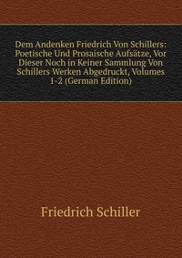 Dem Andenken Friedrich Von Schillers: Poetische Und Prosaische Aufsatze, Vor Dieser Noch in Keiner Sammlung Von Schillers Werken Abgedruckt, Volumes 1-2 (German Edition)