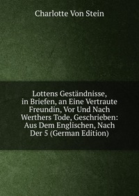 Lottens Gestandnisse, in Briefen, an Eine Vertraute Freundin, Vor Und Nach Werthers Tode, Geschrieben: Aus Dem Englischen, Nach Der 5 (German Edition)