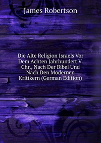 Die Alte Religion Israels Vor Dem Achten Jahrhundert V. Chr., Nach Der Bibel Und Nach Den Modernen Kritikern (German Edition)