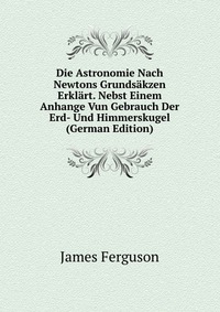 Die Astronomie Nach Newtons Grundsakzen Erklart. Nebst Einem Anhange Vun Gebrauch Der Erd- Und Himmerskugel (German Edition)