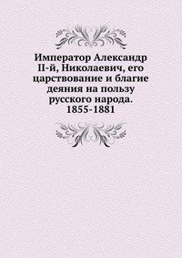 Император Александр II-й, Николаевич, его царствование и благие деяния на пользу русского народа. 1855-1881