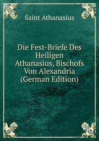 Die Fest-Briefe Des Heiligen Athanasius, Bischofs Von Alexandria (German Edition)