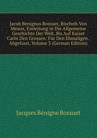 Jacob Benignus Bossuet, Bischofs Von Meaux, Einleitung in Die Allgemeine Geschichte Der Welt, Bis Auf Kaiser Carln Den Grossen: Fur Den Ehmaligen . Abgefasst, Volume 3 (German Edition)