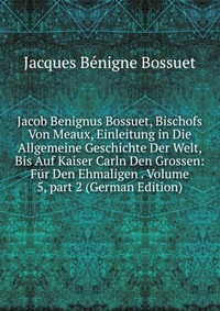 Jacob Benignus Bossuet, Bischofs Von Meaux, Einleitung in Die Allgemeine Geschichte Der Welt, Bis Auf Kaiser Carln Den Grossen: Fur Den Ehmaligen . Volume 5, part 2 (German Edition)