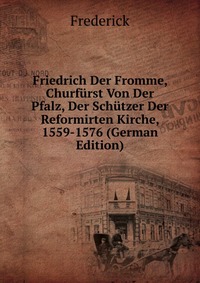 Friedrich Der Fromme, Churfurst Von Der Pfalz, Der Schutzer Der Reformirten Kirche, 1559-1576 (German Edition)