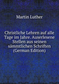 Christliche Lehren auf alle Tage im Jahre. Auserlesene Stellen aus seinen sammtlichen Schriften (German Edition)