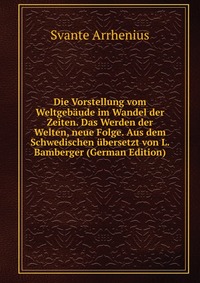 Die Vorstellung vom Weltgebaude im Wandel der Zeiten. Das Werden der Welten, neue Folge. Aus dem Schwedischen ubersetzt von L. Bamberger (German Edition)