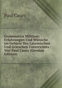 Grammatica Militans: Erfahrungen Und Wunsche Im Gebiete Des Lateinischen Und Grieschen Unterrichtes / Von Paul Cauer (German Edition)