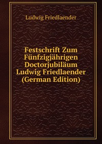 Festschrift Zum Funfzigjahrigen Doctorjubilaum Ludwig Friedlaender (German Edition)