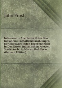 Interessante Abenteuer Unter Den Indianern: Enthaltend Erzahlungen Der Merkwurdigsten Begebenheiten in Den Ersten Indianischen Kriegen, Sowie Auch . in Mexico Und Texas (German Edition)